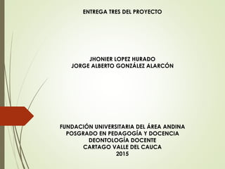 ENTREGA TRES DEL PROYECTO
JHONIER LOPEZ HURADO
JORGE ALBERTO GONZÁLEZ ALARCÓN
FUNDACIÓN UNIVERSITARIA DEL ÁREA ANDINA
POSGRADO EN PEDAGOGÍA Y DOCENCIA
DEONTOLOGÍA DOCENTE
CARTAGO VALLE DEL CAUCA
2015
 