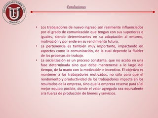 • Los trabajadores de nuevo ingreso son realmente influenciados
por el grado de comunicación que tengan con sus superiores e
iguales, siendo determinantes en su adaptación al entorno,
motivación y por ende en su rendimiento futuro.
• La pertenencia es también muy importante, impactando en
aspectos como la comunicación, de la cual depende la fluidez
de los procesos de trabajo.
• La socialización es un proceso constante, que no acaba en una
fase determinada sino que debe mantenerse a lo largo del
tiempo, de la mano con la motivación e incentivo. El objetivo es
mantener a los trabajadores motivados, no sólo para que el
rendimiento y productividad de los trabajadores impacte en los
resultados de la empresa, sino que la empresa reserve para sí el
mejor equipo posible, donde el valor agregado sea equivalente
a la fuerza de producción de bienes y servicios.
 