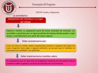 FASE III: Cambio y Adquisición
Adaptación del individuo a su lugar
de trabajo
La actividad es
Objetivo: Facilitar su adaptación parte de tomar actitudes de inclusión, ser
accesibles y pacientes por un lapso prudente de tiempo donde pueden surgir
dudas o incertidumbres por parte del nuevo ingreso.
Evitar por todos los medios realizar comparaciones positivas o negativas del trabajo del
nuevo integrante hacia algún o algunos anteriores, ya sea para que el individuo no
sobrevalore sus cualidades o las subestime.
Debe caracterizarse por:
Es importante que en esta fase se programen acciones de formación interna
o externa sobre aspectos o puntos de atención de sus funciones
Debe implementarse medidas sobre:
 