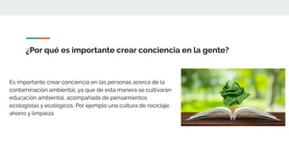 ¿Por qué es importante crear conciencia en la gente?
Es importante crear conciencia en las personas acerca de la
contaminación ambiental, ya que de esta manera se cultivarán
educación ambiental, acompañada de pensamientos
ecologistas y ecológicos. Por ejemplo una cultura de reciclaje,
ahorro y limpieza.
 