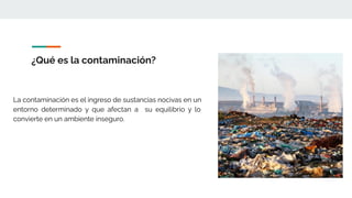 ¿Qué es la contaminación?
La contaminación es el ingreso de sustancias nocivas en un
entorno determinado y que afectan a su equilibrio y lo
convierte en un ambiente inseguro.
 
