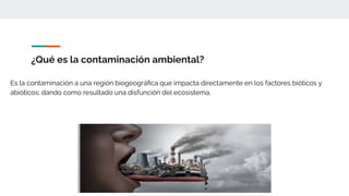 ¿Qué es la contaminación ambiental?
Es la contaminación a una región biogeográﬁca que impacta directamente en los factores bióticos y
abióticos; dando como resultado una disfunción del ecosistema.
 