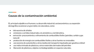 Causas de la contaminación ambiental
EL principal culpable es el humano: su desarrollo industrial, socioeconómico y su expansión
demográﬁca ocasionan un gran daño a la naturaleza, como:
● tala excesiva de árboles
● emisiones y vertidos industriales a la atmósfera y a la hidrosfera,
● extracción procesamiento y reﬁnamiento de combustibles fósiles (petróleo, carbón y gas
natural)
● producción de energía con combustibles fósiles y otras fuentes no renovables
● uso excesivo de automóviles y otros medios de transporte impulsados por gasolina o diésel
● uso indiscriminado de plásticos y otros materiales derivados del petróleo
● liberación de plásticos y objetos no biodegradables en espacios naturales.
 