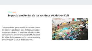 Impacto ambiental de los residuos sólidos en Cali
Diariamente se generan 1700 toneladas diarias
de residuos sólidos en Cali, de los cuales solo
se aprovecha el 10 %, según un estudio citado
por el DAGMA en el marco del Día Mundial del
Reciclaje. Esto genera mucha contaminación y
problemas en la salud de los caleños.
 