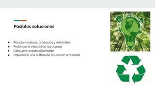 Posibles soluciones
● Reciclar residuos, productos y materiales
● Prolongar la vida útil de los objetos
● Consumir responsablemente
● Popularizar una cultura de educación ambiental
 
