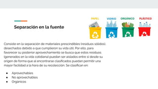 Separación en la fuente
Consiste en la separación de materiales prescindibles (residuos sólidos),
desechados debido a que cumplieron su vida útil. Por ello, para
favorecer su posterior aprovechamiento se busca que estos residuos
(generados en la vida cotidiana) puedan ser aislados entre sí desde su
origen de forma que al encontrarse clasiﬁcados puedan permitir una
mayor facilidad a la hora de su recolección. Se clasiﬁcan en:
● Aprovechables
● No aprovechables
● Orgánicos
 