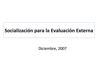 Socialización para la Evaluación Externa Diciembre, 2007 