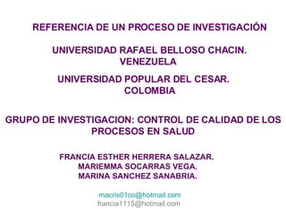 REFERENCIA DE UN PROCESO DE INVESTIGACIÓN UNIVERSIDAD RAFAEL BELLOSO CHACIN. VENEZUELA  UNIVERSIDAD POPULAR DEL CESAR. COLOMBIA GRUPO DE INVESTIGACION: CONTROL DE CALIDAD DE LOS PROCESOS EN SALUD FRANCIA ESTHER HERRERA SALAZAR.  MARIEMMA SOCARRAS VEGA. MARINA SANCHEZ SANABRIA. [email_address] francia1115@hotmail.com  