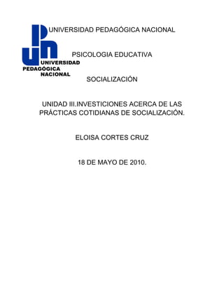 UNIVERSIDAD PEDAGÓGICA NACIONAL


        PSICOLOGIA EDUCATIVA


            SOCIALIZACIÓN


 UNIDAD III.INVESTICIONES ACERCA DE LAS
PRÁCTICAS COTIDIANAS DE SOCIALIZACIÓN.


         ELOISA CORTES CRUZ


          18 DE MAYO DE 2010.
 