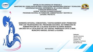 REPÚBLICA BOLIVARIANA DE VENEZUELA
MINISTERIO DEL PODER POPULAR PARA LA EDUCACIÓN UNIVERSITARIA,CIENCIAS Y TECNOLOGÍA
UNIVERSIDAD NACIONAL EXPERIMENTAL DE LA GRAN CARACAS
FUNDACIÓN MISIÓN SUCRE
ALDEAS “GUSTAVO OLIVARES BOSQUES”
PROGRAMA NACIONAL DE FORMACIÓN: ADMINISTRACIÓN Y GESTIÓN 4-2
CÁTEDRA: PROYECTO
BARBERÍA INTEGRAL COMUNITARIA, TUNITAS BARBER SHOP, PROMOVIDO
POR LOS TRIUNFADORES DEL PROGRAMA NACIONAL DE FORMACIÓN DE
ADMINISTRACIÓN DE LA ALDEAS GUSTAVO OLIVARES BOSQUE,
UBICADO EN LA LOCALIDAD DE LAS TUNITAS, PARROQUIA CATIA LA MAR,
MUNICIPIO VARGAS, ESTADO LA GUAIRA.
Autores:
Aguilera Norelvis
Azocar María
Quijada Tito
Rodríguez Carliubys
Bonilla Nieves
Abril de 2023
 