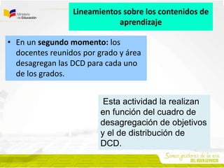 • En un segundo momento: los
docentes reunidos por grado y área
desagregan las DCD para cada uno
de los grados.
Lineamientos sobre los contenidos de
aprendizaje
Esta actividad la realizan
en función del cuadro de
desagregación de objetivos
y el de distribución de
DCD.
 