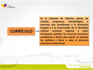 CURRÍCULO
Es el conjunto de criterios, planes de
estudio, programas, metodologías, y
procesos que contribuyen a la formación
integral y a la construcción de la identidad
cultural nacional, regional y local,
incluyendo también los recursos humanos,
académicos y físicos para poner en práctica
las políticas y llevar a cabo el proyecto
educativo institucional
 