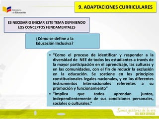 ¿Cómo se define a la
Educación Inclusiva?
• “Como el proceso de identificar y responder a la
diversidad de NEE de todos los estudiantes a través de
la mayor participación en el aprendizaje, las culturas y
en las comunidades, con el fin de reducir la exclusión
en la educación. Se sostiene en los principios
constitucionales legales nacionales, y en los diferentes
instrumentos internacionales referentes a su
promoción y funcionamiento”
• “Implica que todos aprendan juntos,
independientemente de sus condiciones personales,
sociales o culturales.”
ES NECESARIO INICIAR ESTE TEMA DEFINIENDO
LOS CONCEPTOS FUNDAMENTALES
9. ADAPTACIONES CURRICULARES
 