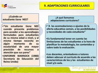 •“Un estudiante tiene NEE
cuando presenta problemas
para acceder a los aprendizajes
formulados para estudiantes
de su misma edad o nivel, y al
mismo tiempo necesita en
algún momento de su
escolaridad de una mayor
provisión de recursos o
atención que sus pares”
•(INFORME WARNOCK (1980)
Secretaría de Educación del
Reino Unido)
¿Cuándo un
estudiante tiene NEE?
•“A las acomodaciones o ajustes de la
oferta educativa común, a las posibilidades
y necesidades de cada estudiante”
•Es fundamental tener en cuenta las
limitaciones de los estudiantes a la hora de
planificar la metodología, los contenidos y
sobre todo la evaluación.
•Los docentes, orientadores o tutores
deben adecuar el currículo de acuerdo a las
características de los y las estudiantes de
nivel y/o aula.
¿A qué llamamos
adaptaciones curriculares?
9. ADAPTACIONES CURRICULARES
 