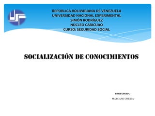 REPÚBLICA BOLIVARIANA DE VENEZUELA
UNIVERSIDAD NACIONAL EXPERIMENTAL
SIMÓN RODRÍGUEZ
NÚCLEO CARICUAO
CURSO: SEGURIDAD SOCIAL

Socialización de conocimientos

PROFESORA:
MARCANO ONEIDA

 
