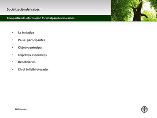 z
Compartiendo información forestal para la educación
FAO Forestry
• La Iniciativa
• Países participantes
• Objetivo principal
• Objetivos específicos
• Beneficiarios
• El rol del bibliotecario
Socialización del saber:
 