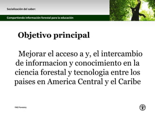 z
Socialización del saber:
Compartiendo información forestal para la educación
FAO Forestry
Objetivo principal
Mejorar el acceso a y, el intercambio
de informacion y conocimiento en la
ciencia forestal y tecnologia entre los
paises en America Central y el Caribe
 