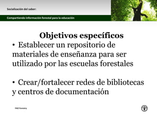 z
Socialización del saber:
Compartiendo información forestal para la educación
FAO Forestry
Objetivos específicos
• Establecer un repositorio de
materiales de enseñanza para ser
utilizado por las escuelas forestales
• Crear/fortalecer redes de bibliotecas
y centros de documentación
 