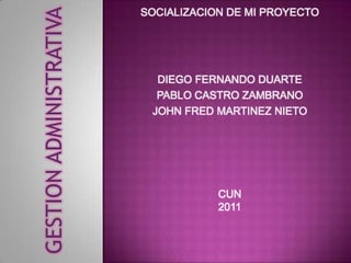 GESTION ADMINISTRATIVA
                         SOCIALIZACION DE MI PROYECTO




                           DIEGO FERNANDO DUARTE
                           PABLO CASTRO ZAMBRANO
                          JOHN FRED MARTINEZ NIETO




                                     CUN
                                     2011
 