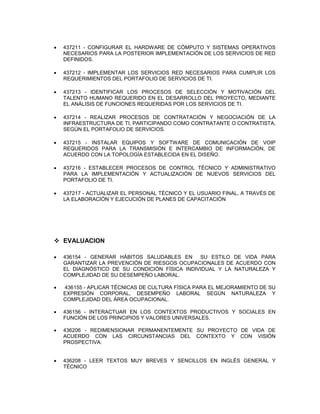  437211 - CONFIGURAR EL HARDWARE DE CÓMPUTO Y SISTEMAS OPERATIVOS
NECESARIOS PARA LA POSTERIOR IMPLEMENTACIÓN DE LOS SERVICIOS DE RED
DEFINIDOS.
 437212 - IMPLEMENTAR LOS SERVICIOS RED NECESARIOS PARA CUMPLIR LOS
REQUERIMIENTOS DEL PORTAFOLIO DE SERVICIOS DE TI.
 437213 - IDENTIFICAR LOS PROCESOS DE SELECCIÓN Y MOTIVACIÓN DEL
TALENTO HUMANO REQUERIDO EN EL DESARROLLO DEL PROYECTO, MEDIANTE
EL ANÁLISIS DE FUNCIONES REQUERIDAS POR LOS SERVICIOS DE TI.
 437214 - REALIZAR PROCESOS DE CONTRATACIÓN Y NEGOCIACIÓN DE LA
INFRAESTRUCTURA DE TI, PARTICIPANDO COMO CONTRATANTE O CONTRATISTA,
SEGÚN EL PORTAFOLIO DE SERVICIOS.
 437215 - INSTALAR EQUIPOS Y SOFTWARE DE COMUNICACIÓN DE VOIP
REQUERIDOS PARA LA TRANSMISIÓN E INTERCAMBIO DE INFORMACIÓN, DE
ACUERDO CON LA TOPOLOGÍA ESTABLECIDA EN EL DISEÑO.
 437216 - ESTABLECER PROCESOS DE CONTROL TÉCNICO Y ADMINISTRATIVO
PARA LA IMPLEMENTACIÓN Y ACTUALIZACIÓN DE NUEVOS SERVICIOS DEL
PORTAFOLIO DE TI.
 437217 - ACTUALIZAR EL PERSONAL TÉCNICO Y EL USUARIO FINAL, A TRAVÉS DE
LA ELABORACIÓN Y EJECUCIÓN DE PLANES DE CAPACITACIÓN
 EVALUACION
 436154 - GENERAR HÁBITOS SALUDABLES EN SU ESTILO DE VIDA PARA
GARANTIZAR LA PREVENCIÓN DE RIESGOS OCUPACIONALES DE ACUERDO CON
EL DIAGNÓSTICO DE SU CONDICIÓN FÍSICA INDIVIDUAL Y LA NATURALEZA Y
COMPLEJIDAD DE SU DESEMPEÑO LABORAL.
 436155 - APLICAR TÉCNICAS DE CULTURA FÍSICA PARA EL MEJORAMIENTO DE SU
EXPRESIÓN CORPORAL, DESEMPEÑO LABORAL SEGÚN NATURALEZA Y
COMPLEJIDAD DEL ÁREA OCUPACIONAL.
 436156 - INTERACTUAR EN LOS CONTEXTOS PRODUCTIVOS Y SOCIALES EN
FUNCIÓN DE LOS PRINCIPIOS Y VALORES UNIVERSALES.
 436206 - REDIMENSIONAR PERMANENTEMENTE SU PROYECTO DE VIDA DE
ACUERDO CON LAS CIRCUNSTANCIAS DEL CONTEXTO Y CON VISIÓN
PROSPECTIVA.
 436208 - LEER TEXTOS MUY BREVES Y SENCILLOS EN INGLÉS GENERAL Y
TÉCNICO
 