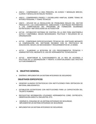  436212 - COMPRENDER LA IDEA PRINCIPAL EN AVISOS Y MENSAJES BREVES,
CLAROS Y SENCILLOS EN INGLÉS TÉCNICO
 436213 - COMPRENDER FRASES Y VOCABULARIO HABITUAL SOBRE TEMAS DE
INTERÉS PERSONAL Y TEMAS TÉCNICOS
 436215 - APLICAR EN LA RESOLUCIÓN DE PROBLEMAS REALES DEL SECTOR
PRODUCTIVO, LOS CONOCIMIENTOS, HABILIDADES Y DESTREZAS PERTINENTES
A LAS COMPETENCIAS DEL PROGRAMA DE FORMACIÓN ASUMIENDO
ESTRATEGIAS Y METODOLOGÍAS DE AUTOGESTIÓN
 437149 - ESTABLECER SISTEMAS DE CONTROL EN LA RED PARA MANTENERLA
ACTIVA Y DISPONIBLE; SEGÚN NECESIDADES, POLÍTICAS Y RECURSOS DE LA
ORGANIZACIÓN
 437150 - COMPROBAR ESPECIFICACIONES TÉCNICAS DEL SOFTWARE MEDIANTE
LA COMPARACIÓN DEL SOFTWARE RECIBIDO CON EL PROTOCOLO DE
ADQUISICIÓN, SEGÚN LAS NECESIDADES Y REQUERIMIENTOS DE LA MISMA.
 437151 - ELABORAR LA BITÁCORA DE LOS PROCEDIMIENTOS TÉCNICOS Y
ADMINISTRATIVOS, MEDIANTE EL USO DE HERRAMIENTAS TECNOLÓGICAS
 437152 - MONITOREAR EL FUNCIONAMIENTO DE LA RED DE ACUERDO A
POLÍTICAS DE LA ORGANIZACIÓN Y FRENTE A EVENTUALIDADES QUE AFECTEN
SU FUNCIONAMIENTO
6. OBJETIVO GENERAL
 DISEÑAR E IMPLEMENTAR UN SISTEMA INTEGRADO DE SEGURIDAD
OBJETIVIOS ESPECIFICOS
 GENERAR ALIANZAS ESTRATEGICAS CON INSTITUCIONES PARA OBTENCION DE
MATERIAL BIBLIOGRAFICO.
 ESTABLECER ESTRATEGIAS CON INSTITUCIONES PARA LA CAPACITACIÓN DEL
TALENTO HUMANO.
 RECOLECTAR INFORMACIÓN UTILIZANDO HERRAMIENTAS COMO: ENTREVISTA,
OBSERVACIÓN DIRECTA, ENCUESTAS, ETC.
 DISEÑAR EL ESQUEMA DE UN SISTEMA INTEGRADO DE SEGURIDAD.
IMPLEMENTAR UN SISTEMA INTEGRADO DE SEGURIDAD
 IMPLEMENTAR UN SISTEMA INTEGRADO DE SEGURIDAD.
 