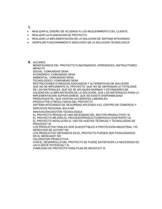 7.
 REALIZAR EL DISEÑO DE ACUERDO A LOS REQUERIMIENTO DEL CLIENTE.
 REALIZAR LA PLANEACION DE PROYECTO.
 REALIZAR LA IMPLEMENTACION DE LA SOLUCION DE SISTEMA INTEGRADO.
 VERIFICAR FUNCIONAMIENTO ADECUADO DE LA SOLUCION TECNOLOGICA
8. ALCANCE
BENEFICIARIOS DEL PROYECTO FUNCIONARIOS, APRENDICES, INSTRUCTORES
IMPACTO
SOCIAL: COMUNIDAD SENA
ECONÓMICO: COMUNIDAD SENA
AMBIENTAL: COMUNIDAD SENA
TECNOLÓGICO: COMUNIDAD SENA
RESTRICCIONES O RIESGOS ASOCIADOS Y ALTERNATIVAS DE SOLUCIÓN
QUE NO SE IMPLEMENTE EL PROYECTO. QUE NO SE OBTENGAN LA TOTALIDAD
DE LOS MATERIALES. QUE NO SE APLIQUEN NORMAS Y ESTÁNDARES DE
CALIDAD EN LA IMPLANTACIÓN DE LA SOLUCIÓN. QUE LOS MATERIALES PARA LA
IMPLEMENTACIÓN SUFRAN DAÑOS. QUE NO EXISTA DISPONIBILIDAD
PRESUPUESTAL. QUE EXISTAN ACCIDENTES LABORALES.
PRODUCTOS O RESULTADOS DEL PROYECTO
SISTEMA INTEGRADO DE SEGURIDAD APLICADO A EL CENTRO DE COMERCIO Y
SERVICIOS REGIONAL BOLÍVAR.
INNOVACIÓN/GESTIÓN TECNOLÓGICA
EL PROYECTO RESUELVE UNA NECESIDAD DEL SECTOR PRODUCTIVO? SI
EL PROYECTO MEJORA EL PROCESO/PRODUCTO/SERVICIO EXISTENTE? SI
EL PROYECTO INVOLUCRA EL USO DE NUEVAS TÉCNICAS Y TECNOLOGÍAS DE
PROCESO? SI
LOS PRODUCTOS FINALES SON SUSCEPTIBLES A PROTECCIÓN INDUSTRIAL Y/O
DERECHOS DE AUTOR? NO
LOS PRODUCTOS OBTENIDOS EN EL PROYECTO PUEDEN SER POSICIONADOS
EN EL MERCADO? NO
VALORACIÓN PRODUCTIVA
CON EL DESARROLLO DEL PROYECTO SE PUEDE SATISFACER LA NECESIDAD DE
UN CLIENTE POTENCIAL? SI
VIABILIDAD DE PROYECTO PARA PLAN DE NEGOCIO? SI
 
