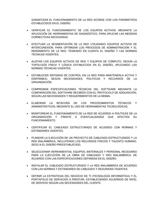 GARANTIZAR EL FUNCIONAMIENTO DE LA RED ACORDE CON LOS PARÁMETROS
ESTABLECIDOS EN EL DISEÑO.
 VERIFICAR EL FUNCIONAMIENTO DE LOS EQUIPOS ACTIVOS, MEDIANTE LA
APLICACIÓN DE HERRAMIENTAS DE DIAGNÓSTICO, PARA APLICAR LAS MEDIDAS
CORRECTIVAS NECESARIAS.
 EFECTUAR LA SEGMENTACIÓN DE LA RED UTILIZANDO EQUIPOS ACTIVOS DE
INTERCONEXIÓN, PARA OPTIMIZAR LOS PROCESOS DE ADMINISTRACIÓN Y EL
RENDIMIENTO DE LA RED, TENIENDO EN CUENTA EL DISEÑO Y LAS NORMAS
TÉCNICAS VIGENTES.
 ALISTAR LOS EQUIPOS ACTIVOS DE RED Y EQUIPOS DE CÓMPUTO, SEGÚN LA
TOPOLOGÍA FÍSICA Y LÓGICA ESTABLECIDA EN EL DISEÑO, APLICANDO LAS
NORMAS TÉCNICAS VIGENTES.
 ESTABLECER SISTEMAS DE CONTROL EN LA RED PARA MANTENERLA ACTIVA Y
DISPONIBLE; SEGÚN NECESIDADES, POLÍTICAS Y RECURSOS DE LA
ORGANIZACIÓN.
 COMPROBAR ESPECIFICACIONES TÉCNICAS DEL SOFTWARE MEDIANTE LA
COMPARACIÓN DEL SOFTWARE RECIBIDO CON EL PROTOCOLO DE ADQUISICIÓN,
SEGÚN LAS NECESIDADES Y REQUERIMIENTOS DE LA MISMA.
 ELABORAR LA BITÁCORA DE LOS PROCEDIMIENTOS TÉCNICOS Y
ADMINISTRATIVOS, MEDIANTE EL USO DE HERRAMIENTAS TECNOLÓGICAS.
 MONITOREAR EL FUNCIONAMIENTO DE LA RED DE ACUERDO A POLÍTICAS DE LA
ORGANIZACIÓN Y FRENTE A EVENTUALIDADES QUE AFECTEN SU
FUNCIONAMIENTO.
 CERTIFICAR EL CABLEADO ESTRUCTURADO DE ACUERDO CON NORMAS Y
ESTÁNDARES VIGENTES.
 PLANEAR LA EJECUCIÓN DE UN PROYECTO DE CABLEADO ESTRUCTURADO Y LA
RED INALÁMBRICA, INCLUYENDO LOS RECURSOS FÍSICOS Y TALENTO HUMANO,
SEGÚ N EL DISEÑO PREESTABLECIDO.
 SELECCIONAR HERRAMIENTAS, EQUIPOS, MATERIALES Y PERSONAL NECESARIO
PARA LA EJECUCIÓN DE LA OBRA DE CABLEADO Y RED INALÁMBRICA, DE
ACUERDO CON LAS ESPECIFICACIONES DEFINIDAS EN EL DISEÑO.
 INSTALAR EL CABLEADO ESTRUCTURADO Y LA RED INALÁMBRICA DE ACUERDO
CON LAS NORMAS Y ESTÁNDARES DE CABLEADO Y SEGURIDAD VIGENTES.
 DEFINIR LA ESTRATEGIA DEL NEGOCIO DE TI (TECNOLOGÍA INFORMÁTICA) Y EL
PORTAFOLIO DE SERVICIOS A PRESTAR, ESTABLECIENDO ACUERDOS DE NIVEL
DE SERVICIO SEGÚN LAS NECESIDADES DEL CLIENTE.
 