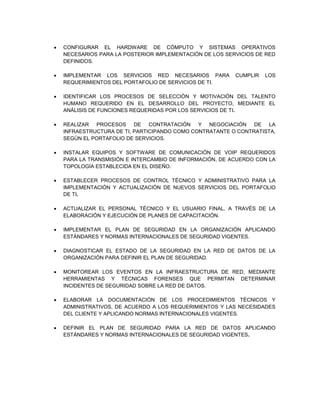  CONFIGURAR EL HARDWARE DE CÓMPUTO Y SISTEMAS OPERATIVOS
NECESARIOS PARA LA POSTERIOR IMPLEMENTACIÓN DE LOS SERVICIOS DE RED
DEFINIDOS.
 IMPLEMENTAR LOS SERVICIOS RED NECESARIOS PARA CUMPLIR LOS
REQUERIMIENTOS DEL PORTAFOLIO DE SERVICIOS DE TI.
 IDENTIFICAR LOS PROCESOS DE SELECCIÓN Y MOTIVACIÓN DEL TALENTO
HUMANO REQUERIDO EN EL DESARROLLO DEL PROYECTO, MEDIANTE EL
ANÁLISIS DE FUNCIONES REQUERIDAS POR LOS SERVICIOS DE TI.
 REALIZAR PROCESOS DE CONTRATACIÓN Y NEGOCIACIÓN DE LA
INFRAESTRUCTURA DE TI, PARTICIPANDO COMO CONTRATANTE O CONTRATISTA,
SEGÚN EL PORTAFOLIO DE SERVICIOS.
 INSTALAR EQUIPOS Y SOFTWARE DE COMUNICACIÓN DE VOIP REQUERIDOS
PARA LA TRANSMISIÓN E INTERCAMBIO DE INFORMACIÓN, DE ACUERDO CON LA
TOPOLOGÍA ESTABLECIDA EN EL DISEÑO.
 ESTABLECER PROCESOS DE CONTROL TÉCNICO Y ADMINISTRATIVO PARA LA
IMPLEMENTACIÓN Y ACTUALIZACIÓN DE NUEVOS SERVICIOS DEL PORTAFOLIO
DE TI.
 ACTUALIZAR EL PERSONAL TÉCNICO Y EL USUARIO FINAL, A TRAVÉS DE LA
ELABORACIÓN Y EJECUCIÓN DE PLANES DE CAPACITACIÓN.
 IMPLEMENTAR EL PLAN DE SEGURIDAD EN LA ORGANIZACIÓN APLICANDO
ESTÁNDARES Y NORMAS INTERNACIONALES DE SEGURIDAD VIGENTES.
 DIAGNOSTICAR EL ESTADO DE LA SEGURIDAD EN LA RED DE DATOS DE LA
ORGANIZACIÓN PARA DEFINIR EL PLAN DE SEGURIDAD.
 MONITOREAR LOS EVENTOS EN LA INFRAESTRUCTURA DE RED, MEDIANTE
HERRAMIENTAS Y TÉCNICAS FORENSES QUE PERMITAN DETERMINAR
INCIDENTES DE SEGURIDAD SOBRE LA RED DE DATOS.
 ELABORAR LA DOCUMENTACIÓN DE LOS PROCEDIMIENTOS TÉCNICOS Y
ADMINISTRATIVOS, DE ACUERDO A LOS REQUERIMIENTOS Y LAS NECESIDADES
DEL CLIENTE Y APLICANDO NORMAS INTERNACIONALES VIGENTES.
 DEFINIR EL PLAN DE SEGURIDAD PARA LA RED DE DATOS APLICANDO
ESTÁNDARES Y NORMAS INTERNACIONALES DE SEGURIDAD VIGENTES.
 
