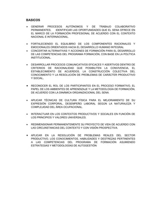 BASICOS
 GENERAR PROCESOS AUTÓNOMOS Y DE TRABAJO COLABORATIVO
PERMANENTES, IDENTIFICAR LAS OPORTUNIDADES QUE EL SENA OFRECE EN
EL MARCO DE LA FORMACIÓN PROFESIONAL DE ACUERDO CON EL CONTEXTO
NACIONAL E INTERNACIONAL.
 FORTALECIENDO EL EQUILIBRIO DE LOS COMPONENTES RACIONALES Y
EMOCIONALES ORIENTADOS HACIA EL DESARROLLO HUMANO INTEGRAL
 CONCERTAR ALTERNATIVAS Y ACCIONES DE FORMACIÓN PARA EL DESARROLLO
DE LAS COMPETENCIAS DEL PROGRAMA FORMACIÓN, CON BASE EN LA POLÍTICA
INSTITUCIONAL.
 DESARROLLAR PROCESOS COMUNICATIVOS EFICACES Y ASERTIVOS DENTRO DE
CRITERIOS DE RACIONALIDAD QUE POSIBILITEN LA CONVIVENCIA, EL
ESTABLECIMIENTO DE ACUERDOS, LA CONSTRUCCIÓN COLECTIVA DEL
CONOCIMIENTO Y LA RESOLUCIÓN DE PROBLEMAS DE CARÁCTER PRODUCTIVO
Y SOCIAL.
 RECONOCER EL ROL DE LOS PARTICIPANTES EN EL PROCESO FORMATIVO, EL
PAPEL DE LOS AMBIENTES DE APRENDIZAJE Y LA METODOLOGÍA DE FORMACIÓN,
DE ACUERDO CON LA DINÁMICA ORGANIZACIONAL DEL SENA.
 APLICAR TÉCNICAS DE CULTURA FÍSICA PARA EL MEJORAMIENTO DE SU
EXPRESIÓN CORPORAL, DESEMPEÑO LABORAL SEGÚN LA NATURALEZA Y
COMPLEJIDAD DEL ÁREA OCUPACIONAL.
 INTERACTUAR EN LOS CONTEXTOS PRODUCTIVOS Y SOCIALES EN FUNCIÓN DE
LOS PRINCIPIOS Y VALORES UNIVERSALES.
 REDIMENSIONAR PERMANENTEMENTE SU PROYECTO DE VIDA DE ACUERDO CON
LAS CIRCUNSTANCIAS DEL CONTEXTO Y CON VISIÓN PROSPECTIVA.
 APLICAR EN LA RESOLUCIÓN DE PROBLEMAS REALES DEL SECTOR
PRODUCTIVO, LOS CONOCIMIENTOS, HABILIDADES Y DESTREZAS PERTINENTES
A LAS COMPETENCIAS DEL PROGRAMA DE FORMACIÓN ASUMIENDO
ESTRATEGIAS Y METODOLOGÍAS DE AUTOGESTIÓN
 