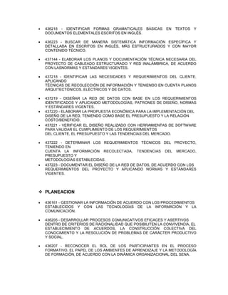  436218 - IDENTIFICAR FORMAS GRAMATICALES BÁSICAS EN TEXTOS Y
DOCUMENTOS ELEMENTALES ESCRITOS EN INGLÉS.
 436223 - BUSCAR DE MANERA SISTEMÁTICA INFORMACIÓN ESPECÍFICA Y
DETALLADA EN ESCRITOS EN INGLÉS, MÁS ESTRUCTURADOS Y CON MAYOR
CONTENIDO TÉCNICO.
 437144 - ELABORAR LOS PLANOS Y DOCUMENTACIÓN TÉCNICA NECESARIA DEL
PROYECTO DE CABLEADO ESTRUCTURADO Y RED INALÁMBRICA, DE ACUERDO
CON LASNORMAS Y ESTÁNDARES VIGENTES.
 437218 - IDENTIFICAR LAS NECESIDADES Y REQUERIMIENTOS DEL CLIENTE,
APLICANDO
TÉCNICAS DE RECOLECCIÓN DE INFORMACIÓN Y TENIENDO EN CUENTA PLANOS
ARQUITECTÓNICOS, ELÉCTRICOS Y DE DATOS.
 437219 - DISEÑAR LA RED DE DATOS CON BASE EN LOS REQUERIMIENTOS
IDENTIFICADOS Y APLICANDO METODOLOGÍAS, PATRONES DE DISEÑO, NORMAS
Y ESTÁNDARES VIGENTES.
 437220 - ELABORAR LA PROPUESTA ECONÓMICA PARA LA IMPLEMENTACIÓN DEL
DISEÑO DE LA RED, TENIENDO COMO BASE EL PRESUPUESTO Y LA RELACIÓN
COSTO/BENEFICIO.
 437221 - VERIFICAR EL DISEÑO REALIZADO CON HERRAMIENTAS DE SOFTWARE
PARA VALIDAR EL CUMPLIMIENTO DE LOS REQUERIMIENTOS
DEL CLIENTE, EL PRESUPUESTO Y LAS TENDENCIAS DEL MERCADO.
 437222 - DETERMINAR LOS REQUERIMIENTOS TÉCNICOS DEL PROYECTO,
TENIENDO EN
CUENTA LA INFORMACIÓN RECOLECTADA, TENDENCIAS DEL MERCADO,
PRESUPUESTO Y
METODOLOGÍAS ESTABLECIDAS.
 437223 - DOCUMENTAR EL DISEÑO DE LA RED DE DATOS, DE ACUERDO CON LOS
REQUERIMIENTOS DEL PROYECTO Y APLICANDO NORMAS Y ESTÁNDARES
VIGENTES.
 PLANEACION
 436161 - GESTIONAR LA INFORMACIÓN DE ACUERDO CON LOS PROCEDIMIENTOS
ESTABLECIDOS Y CON LAS TECNOLOGÍAS DE LA INFORMACIÓN Y LA
COMUNICACIÓN.
 436205 - DESARROLLAR PROCESOS COMUNICATIVOS EFICACES Y ASERTIVOS
DENTRO DE CRITERIOS DE RACIONALIDAD QUE POSIBILITEN LA CONVIVENCIA, EL
ESTABLECIMIENTO DE ACUERDOS, LA CONSTRUCCIÓN COLECTIVA DEL
CONOCIMIENTO Y LA RESOLUCIÓN DE PROBLEMAS DE CARÁCTER PRODUCTIVO
Y SOCIAL.
 436207 - RECONOCER EL ROL DE LOS PARTICIPANTES EN EL PROCESO
FORMATIVO, EL PAPEL DE LOS AMBIENTES DE APRENDIZAJE Y LA METODOLOGÍA
DE FORMACIÓN, DE ACUERDO CON LA DINÁMICA ORGANIZACIONAL DEL SENA.
 