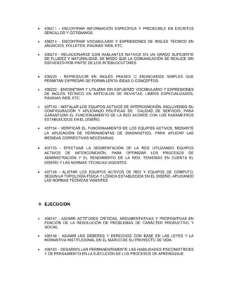  436211 - ENCONTRAR INFORMACIÓN ESPECÍFICA Y PREDECIBLE EN ESCRITOS
SENCILLOS Y COTIDIANOS.
 436214 - ENCONTRAR VOCABULARIO Y EXPRESIONES DE INGLÉS TÉCNICO EN
ANUNCIOS, FOLLETOS, PÁGINAS WEB, ETC.
 436219 - RELACIONARSE CON HABLANTES NATIVOS EN UN GRADO SUFICIENTE
DE FLUIDEZ Y NATURALIDAD, DE MODO QUE LA COMUNICACIÓN SE REALICE SIN
ESFUERZO POR PARTE DE LOS INTERLOCUTORES.
 436220 - REPRODUCIR EN INGLÉS FRASES O ENUNCIADOS SIMPLES QUE
PERMITAN EXPRESAR DE FORMA LENTA IDEAS O CONCEPTOS.
 436222 - ENCONTRAR Y UTILIZAR SIN ESFUERZO VOCABULARIO Y EXPRESIONES
DE INGLÉS TÉCNICO EN ARTÍCULOS DE REVISTAS, LIBROS ESPECIALIZADOS,
PÁGINAS WEB, ETC.
 437153 - INSTALAR LOS EQUIPOS ACTIVOS DE INTERCONEXIÓN, INCLUYENDO SU
CONFIGURACIÓN Y APLICANDO POLÍTICAS DE CALIDAD DE SERVICIO, PARA
GARANTIZAR EL FUNCIONAMIENTO DE LA RED ACORDE CON LOS PARÁMETROS
ESTABLECIDOS EN EL DISEÑO.
 437154 - VERIFICAR EL FUNCIONAMIENTO DE LOS EQUIPOS ACTIVOS, MEDIANTE
LA APLICACIÓN DE HERRAMIENTAS DE DIAGNOSTICO, PARA APLICAR LAS
MEDIDAS CORRECTIVAS NECESARIAS.
 437155 - EFECTUAR LA SEGMENTACIÓN DE LA RED UTILIZANDO EQUIPOS
ACTIVOS DE INTERCONEXIÓN, PARA OPTIMIZAR LOS PROCESOS DE
ADMINISTRACIÓN Y EL RENDIMIENTO DE LA RED, TENIENDO EN CUENTA EL
DISEÑO Y LAS NORMAS TÉCNICAS VIGENTES.
 437156 - ALISTAR LOS EQUIPOS ACTIVOS DE RED Y EQUIPOS DE CÓMPUTO,
SEGÚN LA TOPOLOGÍA FÍSICA Y LÓGICA ESTABLECIDA EN EL DISEÑO, APLICANDO
LAS NORMAS TÉCNICAS VIGENTES
 EJECUCION
 436157 - ASUMIR ACTITUDES CRÍTICAS, ARGUMENTATIVAS Y PROPOSITIVAS EN
FUNCIÓN DE LA RESOLUCIÓN DE PROBLEMAS DE CARÁCTER PRODUCTIVO Y
SOCIAL.
 436158 - ASUMIR LOS DEBERES Y DERECHOS CON BASE EN LAS LEYES Y LA
NORMATIVA INSTITUCIONAL EN EL MARCO DE SU PROYECTO DE VIDA.
 436163 - DESARROLLAR PERMANENTEMENTE LAS HABILIDADES PSICOMOTRICES
Y DE PENSAMIENTO EN LA EJECUCIÓN DE LOS PROCESOS DE APRENDIZAJE.
 