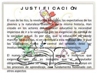 JUSTIFICACIÓN El uso de las tics, la revolución educativa, las expectativas de los jóvenes y la naturaleza dialéctica de la misma historia. Han creado en los actores del quehacer educativo la necesidad imperiosa de ir a la vanguardia con las exigencias de cambio de la sociedad actual. Es por ello, que la educación no puede marchar de espaldas, ni en contravía a esta realidad; por lo cual los estudiantes como eje central del proceso debe ser involucrado en acciones que coadyuguen esta intención. El nuevo milenio involucra sus propias e históricas que exigencias; por ello es innegable que el computador obligadamente debe ser usado como herramienta de apoyo en los procesos de aprendizaje, este fundamento fusionado con otros aspectos 