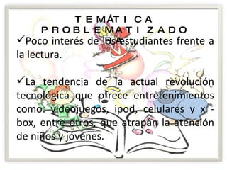 TEMÁTICA PROBLEMATIZADORA Poco interés de los estudiantes frente a la lectura. La tendencia de la actual revolución tecnológica que ofrece entretenimientos como: videojuegos, ipod, celulares y x - box, entre otros, que atrapan la atención de niños y jóvenes. 