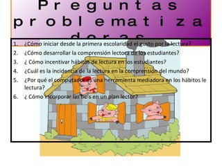Preguntas problematizadoras ¿Cómo iniciar desde la primera escolaridad el gusto por la lectura? ¿Cómo desarrollar la comprensión lectora de los estudiantes? ¿ Cómo incentivar hábitos de lectura en los estudiantes? ¿Cuál es la incidencia de la lectura en la comprensión del mundo? ¿Por qué el computador es una herramienta mediadora en los hábitos le lectura? ¿ Cómo incorporar las tic´s en un plan lector? 