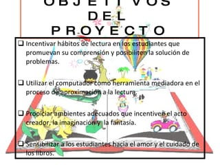 OBJETIVOS DEL PROYECTO Incentivar hábitos de lectura en los estudiantes que promuevan su comprensión y posibiliten la solución de problemas. Utilizar el computador como herramienta mediadora en el proceso de aproximación a la lectura. Propiciar ambientes adecuados que incentiven el acto creador, la imaginación y  la fantasía. Sensibilizar a los estudiantes hacia el amor y el cuidado de los libros. 