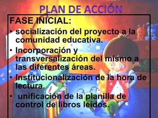 FASE INICIAL:  socialización del proyecto a la comunidad educativa. Incorporación y transversalización del mismo a las diferentes áreas. Institucionalización de la hora de lectura. unificación de la planilla de control de libros leídos. 
