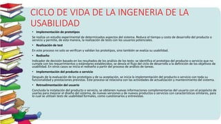 CICLO DE VIDA DE LA INGENERIA DE LA
USABILIDAD
• Implementación de prototipos
Se realiza un estudio experimental de determinados aspectos del sistema. Reduce el tiempo y costo de desarrollo del producto o
servicio y permite, de esta manera, la realización de tests con los usuarios potenciales.
• Realización de test
En este proceso no solo se verifican y validan los prototipos, sino también se evalúa su usabilidad.
• Rediseño
Indicador de decisión basado en los resultados de los análisis de los tests: se identifica el prototipo del producto o servicio que no
cumple con los requerimientos y estándares establecidos; se desvía el flujo del ciclo de desarrollo a la definición de los objetivos de
usabilidad. En otros casos se inicia el rediseño a partir del proceso de análisis de tareas.
• Implementación del producto o servicio
Después de la evaluación de los prototipos y de su aceptación, se inicia la implementación del producto o servicio con toda su
funcionalidad y prestaciones previstas. Este proceso se relaciona con las actividades de actualización y mantenimiento del sistema.
• Retroalimentación del usuario
Concluida la instalación del producto o servicio, se obtienen nuevas informaciones complementarias del usuario con el propósito de
usarlas para mejorar el diseño del sistema, de nuevas versiones y de nuevos productos o servicios con características similares, para
lo cual se utilizan tests de usabilidad formales, como cuestionarios y entrevistas.
 