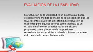 EVALUACION DE LA USABILIDAD
La evaluación de la usabilidad es un proceso que busca
establecer una medida confiable de la facilidad con que los
usuarios interactúan con un sistema. La evaluación de
usabilidad para algunos autores como Mayhew es un
estudio empírico con usuarios reales del sistema
propuesto, con el propósito de proporcionar
retroalimentación en el desarrollo de software durante el
ciclo de vida de desarrollo interactivo.
 