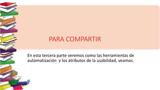 PARA COMPARTIR
En esta tercera parte veremos como las herramientas de
automatización y los atributos de la usabilidad, veamos.
 