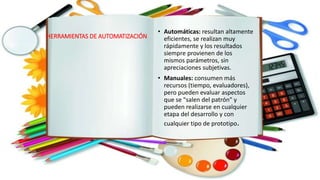 HERRAMIENTAS DE AUTOMATIZACIÓN
• Automáticas: resultan altamente
eficientes, se realizan muy
rápidamente y los resultados
siempre provienen de los
mismos parámetros, sin
apreciaciones subjetivas.
• Manuales: consumen más
recursos (tiempo, evaluadores),
pero pueden evaluar aspectos
que se "salen del patrón" y
pueden realizarse en cualquier
etapa del desarrollo y con
cualquier tipo de prototipo.
 
