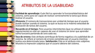 ATRIBUTOS DE LA USABILIDAD
• Facilidad de aprendizaje: Cuán fácil es aprender la funcionalidad básica del
sistema, como para ser capaz de realizar correctamente la tarea que desea
realizar el usuario.
• Eficiencia: El número de transacciones por unidad de tiempo que el usuario
puede realizar usando el sistema. Lo que se busca es la máxima velocidad de
realización de tareas del usuario.
• Recuerdo en el tiempo: Para usuarios intermitentes (que no utilizan el sistema
regularmente) es vital ser capaces de usar el sistema sin tener que aprender
cómo funciona partiendo de cero cada vez.
• Tasa de errores: Este atributo contribuye de forma negativa a la usabilidad de un
sistema. Se refiere al número de errores cometidos por el usuario mientras
realiza una determinada tarea. Satisfacción: Éste es el atributo más subjetivo.
Muestra la impresión subjetiva que el usuario obtiene del sistema.
 