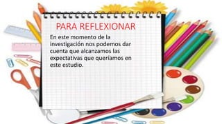 PARA REFLEXIONAR
En este momento de la
investigación nos podemos dar
cuenta que alcanzamos las
expectativas que queríamos en
este estudio.
 