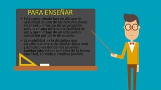 PARA ENSEÑAR
• Está comprobado hoy en día que la
usabilidad es uno de los factores claves
en el éxito o fracaso de un proyecto
web, la misma refiere a la facilidad de
uso y aprendizaje de un sitio web o
aplicación por parte de usuario.
• La usabilidad es la disciplina que
estudia la manera de diseñar sitios web
y aplicaciones donde los usuarios
puedan interactuar con ellos de la forma
más fácil, cómoda e intuitiva posible
 