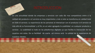 INTRODUCCION
• En una actualidad donde las empresas y servicios son cada día mas competitivos entre si la
calidad del producto o el servicio es muy importante y más si este se transforma en calidad total
en todo el servicio. La experiencia de las personas al interactuar con el producto o el servicio va
más allá de su funcionalidad y el fin, es un valor agregado la usabilidad en cualquier producto o
servicio . La usabilidad es todo en las plataformas digitales ya que facilita la interacción de los
usuarios con estas. De su facilidad de usarla así mismo será la calidad de la experiencia de
nuestros clientes.
 