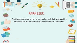 PARA LEER.
• Continuación veremos las primeras faces de la investigación,
explicada de manera detallada el termino de usabilidad.
 