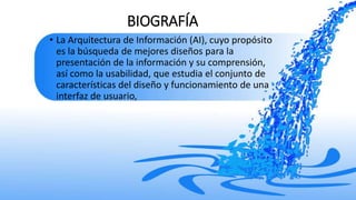 BIOGRAFÍA
• La Arquitectura de Información (AI), cuyo propósito
es la búsqueda de mejores diseños para la
presentación de la información y su comprensión,
así como la usabilidad, que estudia el conjunto de
características del diseño y funcionamiento de una
interfaz de usuario,
 