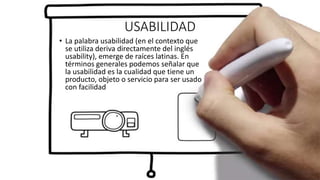 USABILIDAD
• La palabra usabilidad (en el contexto que
se utiliza deriva directamente del inglés
usability), emerge de raíces latinas. En
términos generales podemos señalar que
la usabilidad es la cualidad que tiene un
producto, objeto o servicio para ser usado
con facilidad
 