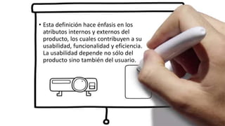 • Esta definición hace énfasis en los
atributos internos y externos del
producto, los cuales contribuyen a su
usabilidad, funcionalidad y eficiencia.
La usabilidad depende no sólo del
producto sino también del usuario.
 