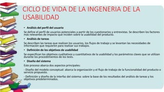 CICLO DE VIDA DE LA INGENERIA DE LA
USABILIDAD
• Análisis del perfil del usuario
Se define el perfil de usuarios potenciales a partir de los cuestionarios y entrevistas. Se describen los factores
más relevantes de impacto que inciden sobre la usabilidad del producto.
• Análisis de tareas
Se describen las tareas que realizan los usuarios, los flujos de trabajo y se levantan las necesidades de
información que requieren para realizar sus trabajos.
• Definición de los objetivos de usabilidad
Se especifican los objetivos cualitativos y cuantitativos de la usabilidad y los parámetros claves que se utilizan
durante los procedimientos de los tests.
• Diseño del sistema
Este proceso abarca dos aspectos principales:
- Diseño del modelo conceptual: abarca la organización y el flujo de trabajo de la funcionalidad del producto o
servicio propuesto.
- Definición y diseño de la interfaz del sistema: sobre la base de los resultados del análisis de tareas y los
objetivos predeterminados.
 