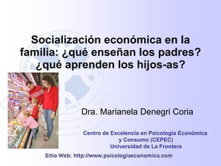 Socialización económica en la
familia: ¿qué enseñan los padres?
   ¿qué aprenden los hijos-as?



           Dra. Marianela Denegri Coria

           Centro de Excelencia en Psicología Económica
                        y Consumo (CEPEC)
                     Universidad de La Frontera
 